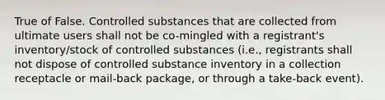 True of False. Controlled substances that are collected from ultimate users shall not be co-mingled with a registrant's inventory/stock of controlled substances (i.e., registrants shall not dispose of controlled substance inventory in a collection receptacle or mail-back package, or through a take-back event).