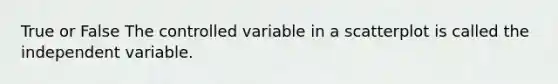 True or False The controlled variable in a scatterplot is called the independent variable.