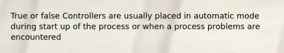 True or false Controllers are usually placed in automatic mode during start up of the process or when a process problems are encountered