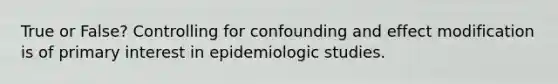 True or False? Controlling for confounding and effect modification is of primary interest in epidemiologic studies.