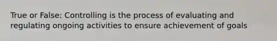 True or False: Controlling is the process of evaluating and regulating ongoing activities to ensure achievement of goals