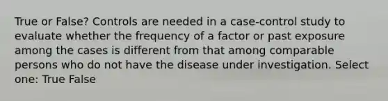 True or False? Controls are needed in a case-control study to evaluate whether the frequency of a factor or past exposure among the cases is different from that among comparable persons who do not have the disease under investigation. Select one: True False