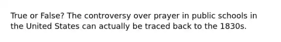 True or False? The controversy over prayer in public schools in the United States can actually be traced back to the 1830s.