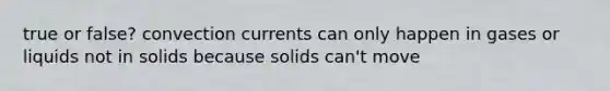 true or false? convection currents can only happen in gases or liquids not in solids because solids can't move