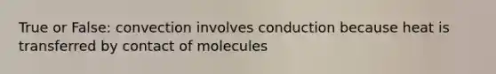 True or False: convection involves conduction because heat is transferred by contact of molecules