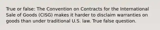 True or false: The Convention on Contracts for the International Sale of Goods (CISG) makes it harder to disclaim warranties on goods than under traditional U.S. law. True false question.