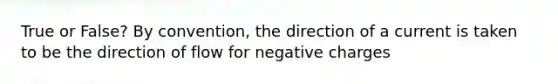 True or False? By convention, the direction of a current is taken to be the direction of flow for negative charges