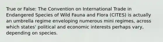 True or False: The Convention on International Trade in Endangered Species of Wild Fauna and Flora (CITES) is actually an umbrella regime enveloping numerous mini regimes, across which states' political and economic interests perhaps vary, depending on species.