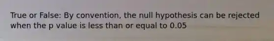 True or False: By convention, the null hypothesis can be rejected when the p value is less than or equal to 0.05