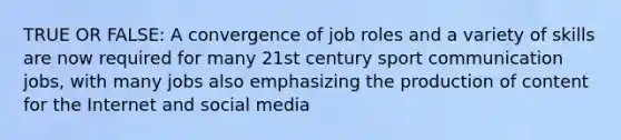 TRUE OR FALSE: A convergence of job roles and a variety of skills are now required for many 21st century sport communication jobs, with many jobs also emphasizing the production of content for the Internet and social media