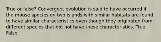 True or false? Convergent evolution is said to have occurred if the mouse species on two islands with similar habitats are found to have similar characteristics even though they originated from different species that did not have these characteristics. True False