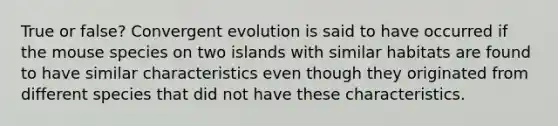 True or false? Convergent evolution is said to have occurred if the mouse species on two islands with similar habitats are found to have similar characteristics even though they originated from different species that did not have these characteristics.