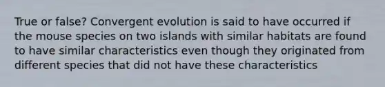 True or false? Convergent evolution is said to have occurred if the mouse species on two islands with similar habitats are found to have similar characteristics even though they originated from different species that did not have these characteristics