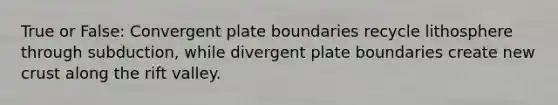 True or False: Convergent plate boundaries recycle lithosphere through subduction, while divergent plate boundaries create new crust along the rift valley.