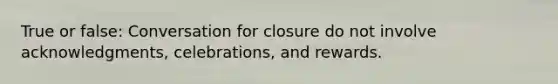 True or false: Conversation for closure do not involve acknowledgments, celebrations, and rewards.