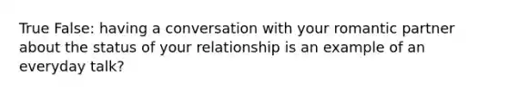 True False: having a conversation with your romantic partner about the status of your relationship is an example of an everyday talk?