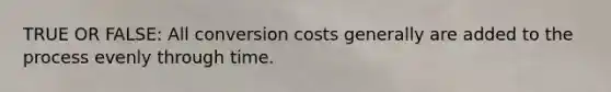 TRUE OR FALSE: All conversion costs generally are added to the process evenly through time.