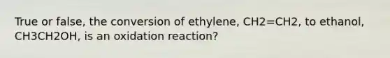 True or false, the conversion of ethylene, CH2=CH2, to ethanol, CH3CH2OH, is an oxidation reaction?