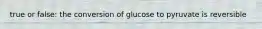 true or false: the conversion of glucose to pyruvate is reversible