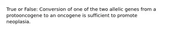 True or False: Conversion of one of the two allelic genes from a protooncogene to an oncogene is sufficient to promote neoplasia.