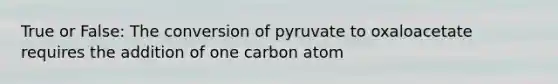 True or False: The conversion of pyruvate to oxaloacetate requires the addition of one carbon atom