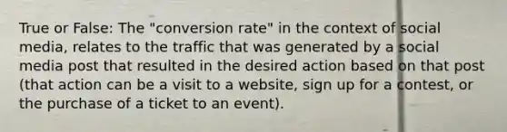 True or False: The "conversion rate" in the context of social media, relates to the traffic that was generated by a social media post that resulted in the desired action based on that post (that action can be a visit to a website, sign up for a contest, or the purchase of a ticket to an event).