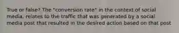 True or false? The "conversion rate" in the context of social media, relates to the traffic that was generated by a social media post that resulted in the desired action based on that post