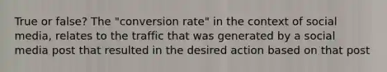 True or false? The "conversion rate" in the context of social media, relates to the traffic that was generated by a social media post that resulted in the desired action based on that post