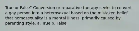 True or False? Conversion or reparative therapy seeks to convert a gay person into a heterosexual based on the mistaken belief that homosexuality is a mental illness, primarily caused by parenting style. a. True b. False