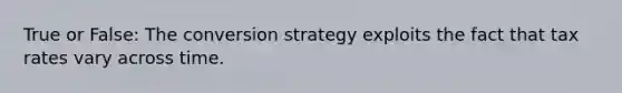 True or False: The conversion strategy exploits the fact that tax rates vary across time.