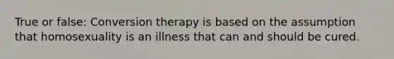 True or false: Conversion therapy is based on the assumption that homosexuality is an illness that can and should be cured.