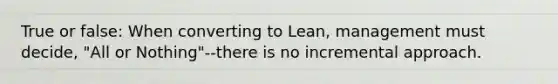 True or false: When converting to Lean, management must decide, "All or Nothing"--there is no incremental approach.