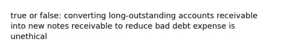 true or false: converting long-outstanding accounts receivable into new notes receivable to reduce bad debt expense is unethical