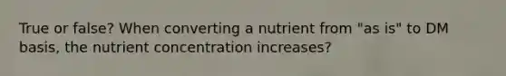 True or false? When converting a nutrient from "as is" to DM basis, the nutrient concentration increases?