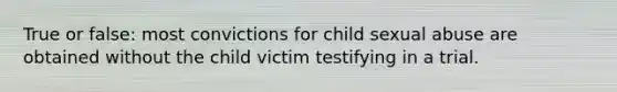 True or false: most convictions for child sexual abuse are obtained without the child victim testifying in a trial.