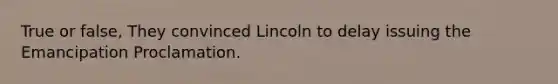 True or false, They convinced Lincoln to delay issuing the Emancipation Proclamation.