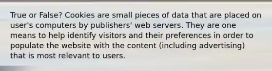 True or False? Cookies are small pieces of data that are placed on user's computers by publishers' web servers. They are one means to help identify visitors and their preferences in order to populate the website with the content (including advertising) that is most relevant to users.