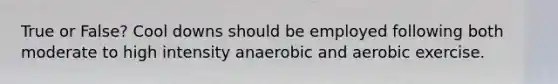 True or False? Cool downs should be employed following both moderate to high intensity anaerobic and aerobic exercise.