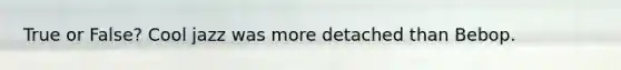 True or False? Cool jazz was more detached than Bebop.