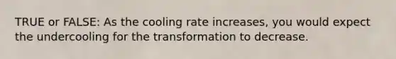 TRUE or FALSE: As the cooling rate increases, you would expect the undercooling for the transformation to decrease.