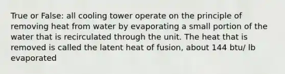 True or False: all cooling tower operate on the principle of removing heat from water by evaporating a small portion of the water that is recirculated through the unit. The heat that is removed is called the latent heat of fusion, about 144 btu/ lb evaporated