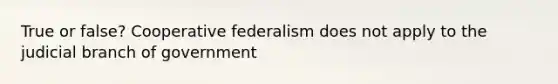 True or false? Cooperative federalism does not apply to the judicial branch of government