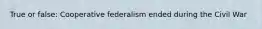 True or false: Cooperative federalism ended during the Civil War