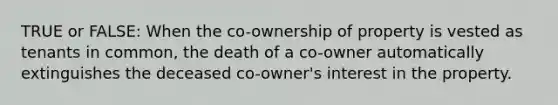 TRUE or FALSE: When the co-ownership of property is vested as tenants in common, the death of a co-owner automatically extinguishes the deceased co-owner's interest in the property.