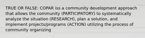 TRUE OR FALSE: COPAR iss a community development approach that allows the community (PARTICIPATORY) to systematically analyze the situation (RESEARCH), plan a solution, and implement projects/programs (ACTION) utilizing the process of community organizing