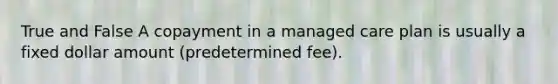 True and False A copayment in a managed care plan is usually a fixed dollar amount (predetermined fee).