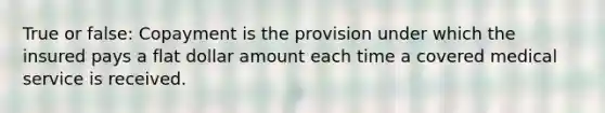 True or false: Copayment is the provision under which the insured pays a flat dollar amount each time a covered medical service is received.