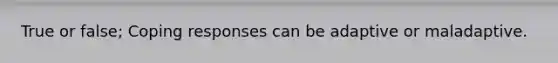 True or false; Coping responses can be adaptive or maladaptive.