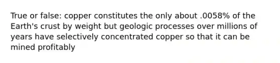 True or false: copper constitutes the only about .0058% of the Earth's crust by weight but geologic processes over millions of years have selectively concentrated copper so that it can be mined profitably