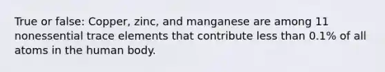 True or false: Copper, zinc, and manganese are among 11 nonessential trace elements that contribute less than 0.1% of all atoms in the human body.